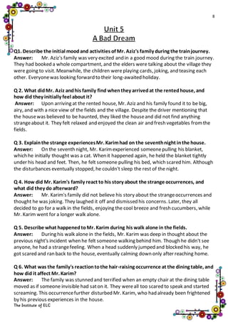 8
The Institute of ELC
Q1. Describe the initial moodand activities of Mr. Aziz's family during the trainjourney.
Answer: Mr. Aziz's family was very excited and in a good mood during the train journey.
They had booked a whole compartment, and the elders were talking about the village they
were going to visit. Meanwhile, the children wereplaying cards, joking, and teasing each
other. Everyonewas looking forward to their long-awaited holiday.
Q 2. What didMr. Aziz andhis family find whenthey arrivedat the rentedhouse, and
how did they initially feel about it?
Answer: Upon arriving at the rented house, Mr. Aziz and his family found it to be big,
airy, and with a nice view of the fields and the village. Despite the driver mentioning that
the housewas believed to be haunted, they liked the houseand did not find anything
strangeabout it. They felt relaxed and enjoyed the clean air and fresh vegetables fromthe
fields.
Q 3. Explainthe strange experiencesMr. Karimhad on the seventhnight inthe house.
Answer: On the seventh night, Mr. Karimexperienced someonepulling his blanket,
which he initially thought was a cat. When it happened again, he held the blanket tightly
under his head and feet. Then, he felt someone pulling his bed, which scared him. Although
the disturbances eventually stopped, he couldn't sleep the rest of the night.
Q 4. How did Mr. Karim's family react to his story about the strange occurrences, and
what did they do afterward?
Answer: Mr. Karim's family did not believe his story about the strangeoccurrences and
thought he was joking. They laughed it off and dismissed his concerns. Later, they all
decided to go for a walk in the fields, enjoying the cool breeze and fresh cucumbers, while
Mr. Karim went for a longer walk alone.
Q 5. Describe what happenedtoMr. Karim during his walk alone in the fields.
Answer: During his walk alone in the fields, Mr. Karim was deep in thought about the
previous night's incident when he felt someone walking behind him. Though he didn't see
anyone, he had a strangefeeling. When a head suddenly jumped and blocked his way, he
got scared and ran back to the house, eventually calming down only after reaching home.
Q 6. What was the family's reactiontothe hair-raising occurrence at the dining table, and
how did it affect Mr. Karim?
Answer: The family was stunned and terrified when an empty chair at the dining table
moved as if someone invisible had saton it. They wereall too scared to speak and started
screaming. This occurrencefurther disturbed Mr. Karim, who had already been frightened
by his previous experiences in the house.
 