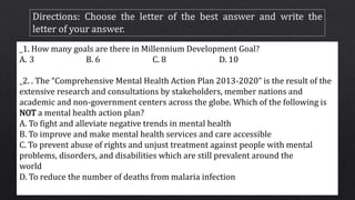 _1. How many goals are there in Millennium Development Goal?
A. 3 B. 6 C. 8 D. 10
_2. . The “Comprehensive Mental Health Action Plan 2013-2020” is the result of the
extensive research and consultations by stakeholders, member nations and
academic and non-government centers across the globe. Which of the following is
NOT a mental health action plan?
A. To fight and alleviate negative trends in mental health
B. To improve and make mental health services and care accessible
C. To prevent abuse of rights and unjust treatment against people with mental
problems, disorders, and disabilities which are still prevalent around the
world
D. To reduce the number of deaths from malaria infection
 