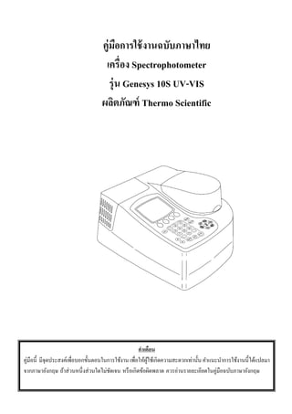 0
คู่มือการใช้งานฉบับภาษาไทย
เครื่อง Spectrophotometer
รุ่น Genesys 10S UV-VIS
ผลิตภัณฑ์ Thermo Scientific
คําเตือน
คู่มือนี้ มีจุดประสงค์เพื่อบอกขั้นตอนในการใช้งาน เพื่อให้ผู้ใช้เกิดความสะดวกเท่านั้น คําแนะนําการใช้งานนี้ได้แปลมา
จากภาษาอังกฤษ ถ้าส่วนหนึ่งส่วนใดไม่ชัดเจน หรือเกิดข้อผิดพลาด ควรอ่านรายละเอียดในคู่มือฉบับภาษาอังกฤษ
 
