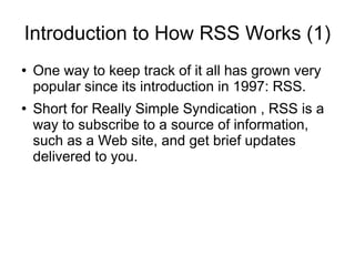 Introduction to How RSS Works (1)
●   One way to keep track of it all has grown very
    popular since its introduction in 1997: RSS.
●   Short for Really Simple Syndication , RSS is a
    way to subscribe to a source of information,
    such as a Web site, and get brief updates
    delivered to you.
 