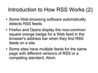 Introduction to How RSS Works (2)
●   Some Web-browsing software automatically
    detects RSS feeds.
●   Firefox and Opera display the now-common
    square orange badge for a Web feed in the
    browser's address bar when they find RSS
    feeds on a site.
●   Some sites have multiple feeds for the same
    page with different versions of RSS or a
    competing standard, Atom.
 