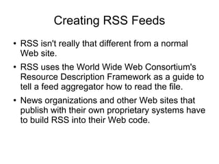 Creating RSS Feeds
●   RSS isn't really that different from a normal
    Web site.
●   RSS uses the World Wide Web Consortium's
    Resource Description Framework as a guide to
    tell a feed aggregator how to read the file.
●   News organizations and other Web sites that
    publish with their own proprietary systems have
    to build RSS into their Web code.
 