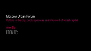 1
Moscow Urban Forum
Culture in the city: public space as an instrument of social capital
Alex Ely
 