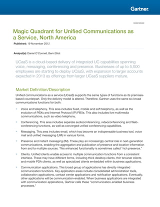 G00238492
Magic Quadrant for Unified Communications as
a Service, North America
Published: 19 November 2012
Analyst(s): Daniel O'Connell, Bern Elliot
UCaaS is a cloud-based delivery of integrated UC capabilities spanning
voice, messaging, conferencing and presence. Businesses of up to 5,000
employees are starting to deploy UCaaS, with expansion to larger accounts
expected in 2013 as offerings from larger UCaaS suppliers mature.
Market Definition/Description
Unified communications as a service (UCaaS) supports the same types of functions as its premises-
based counterpart. Only the delivery model is altered. Therefore, Gartner uses the same six broad
communications functions for both:
■ Voice and telephony. This area includes fixed, mobile and soft telephony, as well as the
evolution of PBXs and Internet Protocol (IP) PBXs. This also includes live multimedia
communications, such as video telephony.
■ Conferencing. This area includes separate audioconferencing, videoconferencing and Web-
conferencing functions, as well as converged unified conferencing capabilities.
■ Messaging. This area includes email, which has become an indispensable business tool, voice
mail and unified messaging (UM) in various forms.
■ Presence and instant messaging (IM). These play an increasingly central role in next-generation
communications, enabling the aggregation and publication of presence and location information
from and to multiple sources. This enhanced functionality is sometimes called "rich presence."
■ Clients. Unified clients enable access to multiple communication functions from a consistent
interface. These may have different forms, including thick desktop clients, thin browser clients
and mobile PDA clients, as well as specialized clients embedded within business applications.
■ Communication applications. This broad group of applications has directly integrated
communication functions. Key application areas include consolidated administration tools,
collaboration applications, contact center applications and notification applications. Eventually,
other applications will be communication-enabled. When business applications are integrated
with communication applications, Gartner calls these "communication-enabled business
processes."
 