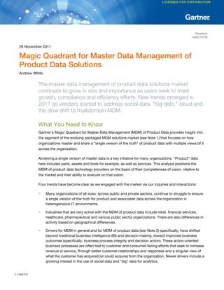 Research
G00219738
28 November 2011
Magic Quadrant for Master Data Management of
Product Data Solutions
Andrew White
The master data management of product data solutions market
continues to grow in size and importance as users seek to meet
growth, compliance and efficiency efforts. New trends emerged in
2011 as vendors started to address social data, "big data," cloud and
the slow shift to multidomain MDM.
What You Need to Know
Gartner's Magic Quadrant for Master Data Management (MDM) of Product Data provides insight into
the segment of the evolving packaged MDM solutions market (see Note 1) that focuses on how
organizations master and share a "single version of the truth" of product data with multiple views of it
across the organization.
Achieving a single version of master data is a key initiative for many organizations. "Product" data
here includes parts, assets and tools for example, as well as services. This analysis positions the
MDM of product data technology providers on the basis of their completeness of vision, relative to
the market and their ability to execute on that vision.
Four trends have become clear as we engaged with the market via our inquiries and interactions:
■ Many organizations of all sizes, across public and private sectors, continue to struggle to ensure
a single version of the truth for product and associated data across the organization in
heterogeneous IT environments.
■ Industries that are very active with the MDM of product data include retail, financial services,
healthcare, pharmaceutical and various public sector organizations. There are also differences in
activity based on geographical differences.
■ Drivers for MDM in general and for MDM of product data (see Note 2) specifically, have shifted
beyond traditional business intelligence (BI) and decision making, toward improved business
outcomes (specifically, business process integrity and decision action). These action-oriented
business processes are often tied to customer and consumer-facing efforts that seek to increase
revenue or service, through better customer relationships and responses and a singular view of
what the customer has acquired (or could acquire) from the organization. Newer drivers include a
growing interest in the use of social data and "big" data for analytics.
1-188R76T
 