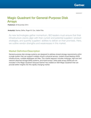 G00263357
Magic Quadrant for General-Purpose Disk
Arrays
Published: 20 November 2014
Analyst(s): Stanley Zaffos, Roger W. Cox, Valdis Filks
As new technologies gather momentum, I&O leaders must ensure that their
infrastructure visions align with their current and potential suppliers' product
strategies, and quantify suppliers' abilities to deliver on their promises. Here,
we outline vendor strengths and weaknesses in this market.
Market Definition/Description
General-purpose disk storage systems are designed to address shared storage requirements within
a single system that can support multiple virtual or physical servers, hosted virtual desktop (HVD)
infrastructures, multiple databases and files. This market segment includes midrange, high-end and
network-attached storage (NAS) systems, and hybrid arrays. Solid-state arrays (SSAs) are not
included in this Magic Quadrant because Gartner has created an SSA Magic Quadrant that can
provide better insights into this rapidly changing market.
 
