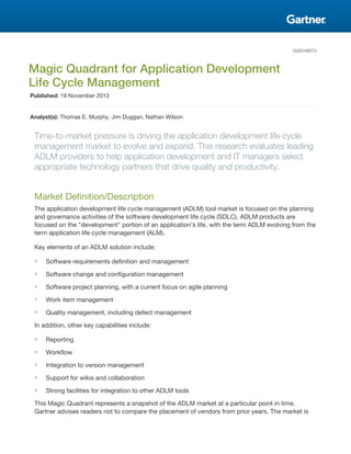 G00249074
Magic Quadrant for Application Development
Life Cycle Management
Published: 19 November 2013
Analyst(s): Thomas E. Murphy, Jim Duggan, Nathan Wilson
Time-to-market pressure is driving the application development life cycle
management market to evolve and expand. This research evaluates leading
ADLM providers to help application development and IT managers select
appropriate technology partners that drive quality and productivity.
Market Definition/Description
The application development life cycle management (ADLM) tool market is focused on the planning
and governance activities of the software development life cycle (SDLC). ADLM products are
focused on the "development" portion of an application's life, with the term ADLM evolving from the
term application life cycle management (ALM).
Key elements of an ADLM solution include:
■ Software requirements definition and management
■ Software change and configuration management
■ Software project planning, with a current focus on agile planning
■ Work item management
■ Quality management, including defect management
In addition, other key capabilities include:
■ Reporting
■ Workflow
■ Integration to version management
■ Support for wikis and collaboration
■ Strong facilities for integration to other ADLM tools
This Magic Quadrant represents a snapshot of the ADLM market at a particular point in time.
Gartner advises readers not to compare the placement of vendors from prior years. The market is
 