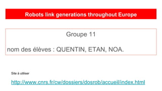 Robots link generations throughout Europe
Groupe 11
nom des élèves : QUENTIN, ETAN, NOA.
Site à utiliser
http://www.cnrs.fr/cw/dossiers/dosrob/accueil/index.html
 