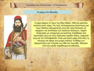 Ο Ιμπράημ στην Πελοπόννησο – Ο Παπαφλέσσας
Η μάχη στο Μανιάκι
Η μάχη άρχισε το πρωί της 20ης Μαΐου 1825 και κράτησε
περίπου οκτώ ώρες. Για τους πεπειραμένους Αιγύπτιους και
τους Γάλλους αξιωματικούς τους δεν ήταν δύσκολο να
κάμψουν την αντίσταση των λιγοστών Ελλήνων, παρότι
πολέμησαν με υπέρμετρη γενναιότητα. Εισέβαλαν στα
ταμπούρια τους και τους σκότωσαν σχεδόν όλους, ανάμεσά
τους και τον Παπαφλέσσα. Ήταν μια άνιση μάχη από όλες τις
πλευρές και έφερε στη μνήμη πολλών τη Μάχη των
Θερμοπυλών και τη θυσία των 300 του Λεωνίδα. Έδωσαν
έτσι ένα υψηλό παράδειγμα αυτοθυσίας.
 