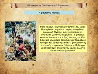 Ο Ιμπράημ στην Πελοπόννησο – Ο Παπαφλέσσας
Η μάχη στο Μανιάκι
Μετά τη μάχη, ο Ιμπραήμ αναζήτησε τον νεκρό
Παπαφλέσσα. Αφού τον στερέωσαν όρθιο σε
ένα κορμό δέντρου, ώστε να παρέχει την
εντύπωση ζωντανού ανθρώπου, ο Ιμπραήμ,
κατά τον Φωτάκο, τον κοίταξε άφωνος για λίγο,
έκαμε μια χειρονομία σεβασμού και θαυμασμού
και αφού τον ασπάστηκε είπε: «Πράγματι αυτός
ήτο ικανός και γενναίος άνθρωπος. Καλύτερα
να επαθαίναμεν άλλην τόσην ζημίαν, αλλά να
τον επιάναμεν ζωντανόν».
 