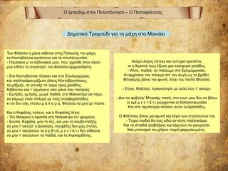 Ο Ιμπράημ στην Πελοπόννησο – Ο Παπαφλέσσας
Ακόμη λόγος έστεκε και συτυχιά κρατιέται,
κι η Αραπιά τους έζωσε μια κoσαργιά χιλιάδες.
- Άϊντε, παιδιά, να πιάσωμε στο Ερημομανιάκι.
Κι αρχίσανε τον πόλεμο απ’ την αυγή ως το βράδυ.
Μπραϊμης βάνει την φωνή, λέγει του παπά Φλέσσα.
- Εύγα, Φλέσσα, προσκύνησε με ούλο σου τ’ ασκέρι.
- Δεν σε φοβούμ’ Μπραήμ πασά, στο νουν μου δεν σε βάνω
κι εμέ μ ε ν τ ά τ ι μώρχονται οι Κολοκοτρωναίοι
Και στα ταμπούρια πέσανε αυτοί οι Αραπάδες.
Ο Φλέσσας βάνει μια φωνή και λέγει των στρατιωτών του
- Τώρα παιδιά θα σας ειδώ αν είστε παλληκάρια.
Και τα σπαθιά τραβήξανε και κάμνουν το γιουρούσι.
Μια μπαταριά του ρίξανε πικρή φαρμακωμένη.
Του Φλέσσα η μάνα κάθεται στης Πολιανής την ράχη,
τα Κοντοβούνια αγνάντευε και τα πουλιά ρωτάει:
- Πουλάκια μ’ κι αηδονάκια μου, που ‘ρχεσθε στον αέρα,
μην είδατε το στρατηγό, τον Φλέσσα αρχιμανδρίτη;
- Στα Κοντοβούνια πέρασε και στα Σουλιμοχώρια,
και παλληκάρια μάζωνε όλους Κοντοβουνίσιους.
τα μάζωξε, τα σύναξε τα ‘καμε τρεις χιλιάδες.
Κάθονταν και τ’ αρμήνενε σαν μάνα σαν πατέρας:
- Εμπρός, εμπρός, μωρέ παιδιά, στο Νιόκαστρο να πάμε,
να κάμωμ’ έναν πόλεμο με τούς στραβαραπάδες
κι αν δεν σας ντύσω μ ά λ α μ α, Φλέσσα να μην με πούνε.
Και ο Κεφάλας τώλεγε, και ο Κεφάλας λέγει:
- Τού Μισιριού η Αραπιά στο Νιόκαστρο είν’ φερμένη
- Σιώπα, Κεφάλα, μην το λες, και μην το κουβεντιάζης,
να μην τ’ ακούσ’ η Διοίκησις, λουφέδες δεν μας στείλη,
να μην τ’ ακούσουν τα ο ρ δ ι ά, μ ε ν τ ά τ ι δεν ελθούνε
να μην τ’ ακούσουν τα παιδιά, και τα λιγοκαρδίσης.
Δημοτικό Τραγούδι για τη μάχη στο Μανιάκι
 
