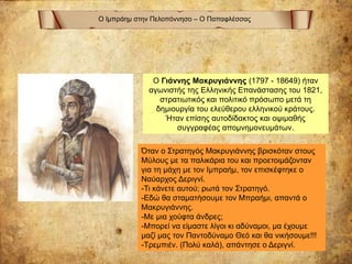 Ο Ιμπράημ στην Πελοπόννησο – Ο Παπαφλέσσας
Ο Γιάννης Μακρυγιάννης (1797 - 18649) ήταν
αγωνιστής της Ελληνικής Επανάστασης του 1821,
στρατιωτικός και πολιτικό πρόσωπο μετά τη
δημιουργία του ελεύθερου ελληνικού κράτους.
Ήταν επίσης αυτοδίδακτος και οψιμαθής
συγγραφέας απομνημονευμάτων.
Όταν ο Στρατηγός Μακρυγιάννης βρισκόταν στους
Μύλους με τα παλικάρια του και προετοιμάζονταν
για τη μάχη με τον Ιμπραήμ, τον επισκέφτηκε ο
Ναύαρχος Δεριγνί.
-Τι κάνετε αυτού; ρωτά τον Στρατηγό.
-Εδώ θα σταματήσουμε τον Μπραήμι, απαντά ο
Μακρυγιάννης.
-Με μια χούφτα άνδρες;
-Μπορεί να είμαστε λίγοι κι αδύναμοι, μα έχουμε
μαζί μας τον Παντοδύναμο Θεό και θα νικήσουμε!!!
-Τρεμπιέν. (Πολύ καλά), απάντησε ο Δεριγνί.
 