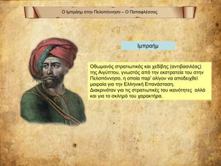 Ο Ιμπράημ στην Πελοπόννησο – Ο Παπαφλέσσας
Οθωμανός στρατιωτικός και χεδίβης (αντιβασιλέας)
της Αιγύπτου, γνωστός από την εκστρατεία του στην
Πελοπόννησο, η οποία παρ' ολίγον να αποδειχθεί
μοιραία για την Ελληνική Επανάσταση.
Διακρινόταν για τις στρατιωτικές του ικανότητες αλλά
και για το σκληρό του χαρακτήρα.
Ιμπραήμ
 