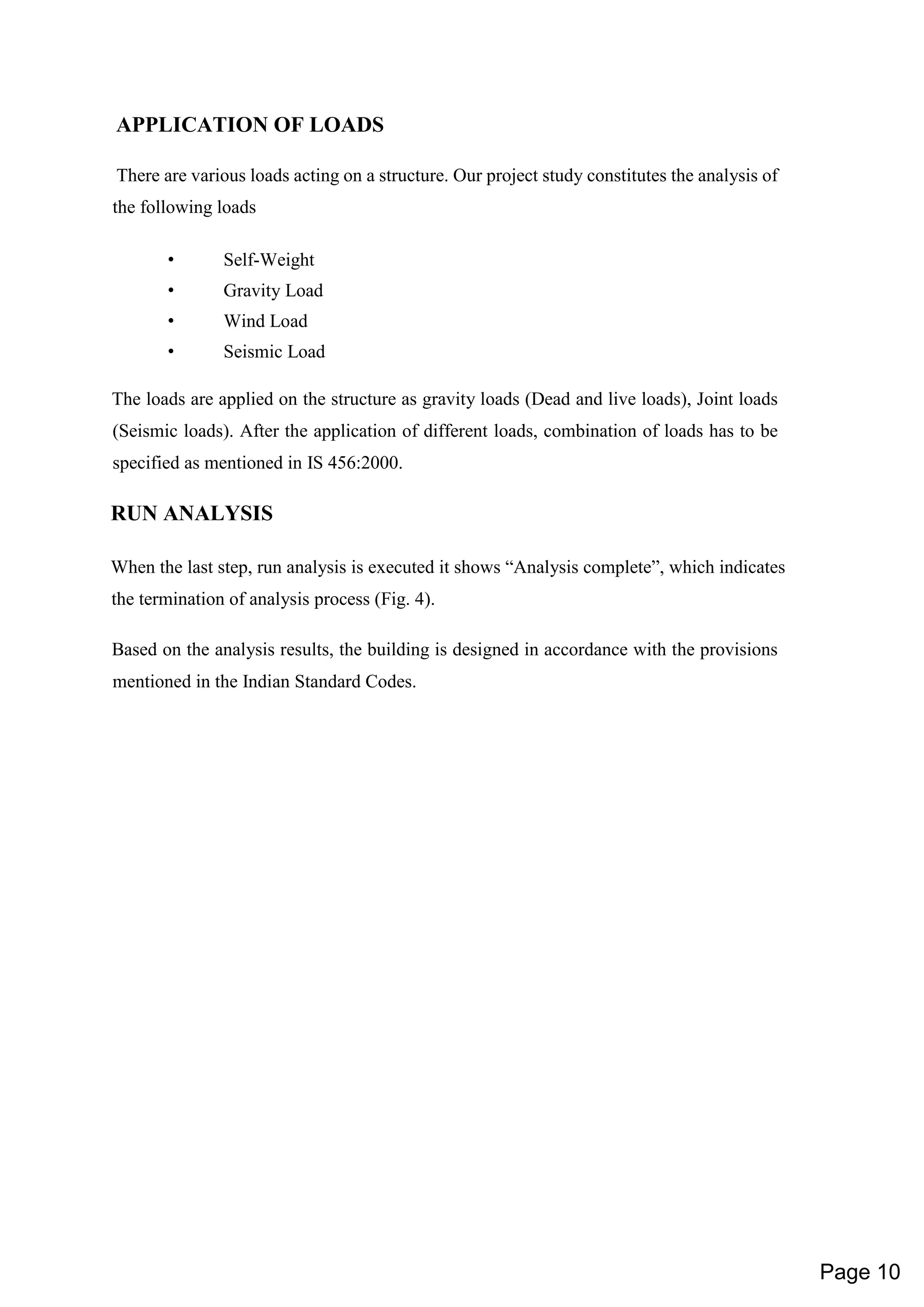 APPLICATION OF LOADS
There are various loads acting on a structure. Our project study constitutes the analysis of
the following loads
• Self-Weight
• Gravity Load
• Wind Load
• Seismic Load
The loads are applied on the structure as gravity loads (Dead and live loads), Joint loads
(Seismic loads). After the application of different loads, combination of loads has to be
specified as mentioned in IS 456:2000.
RUN ANALYSIS
When the last step, run analysis is executed it shows “Analysis complete”, which indicates
the termination of analysis process (Fig. 4).
Based on the analysis results, the building is designed in accordance with the provisions
mentioned in the Indian Standard Codes.
Page 10
 
