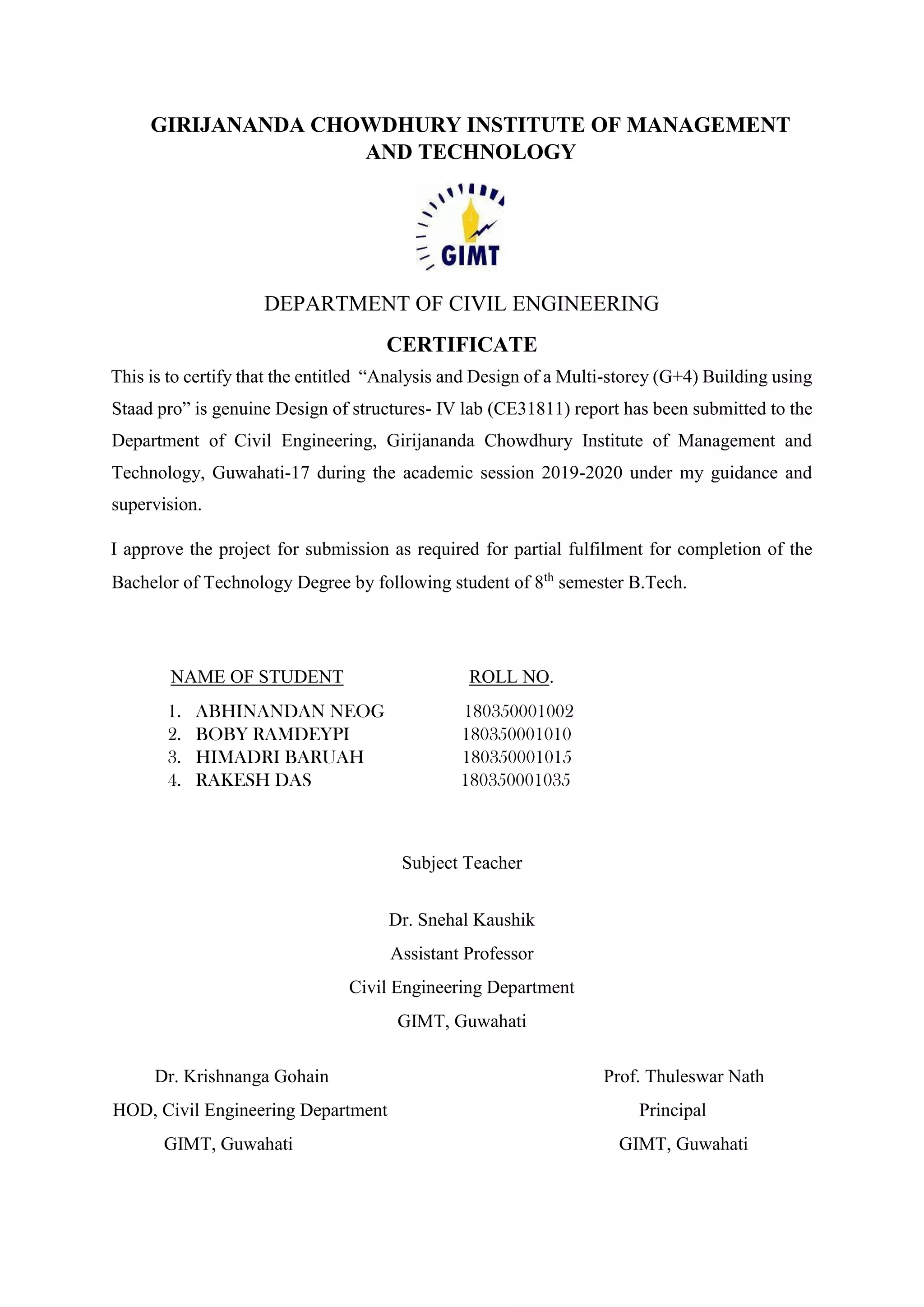 GIRIJANANDA CHOWDHURY INSTITUTE OF MANAGEMENT
AND TECHNOLOGY
DEPARTMENT OF CIVIL ENGINEERING
CERTIFICATE
This is to certify that the entitled “Analysis and Design of a Multi-storey (G+4) Building using
Staad pro” is genuine Design of structures- IV lab (CE31811) report has been submitted to the
Department of Civil Engineering, Girijananda Chowdhury Institute of Management and
Technology, Guwahati-17 during the academic session 2019-2020 under my guidance and
supervision.
I approve the project for submission as required for partial fulfilment for completion of the
Bachelor of Technology Degree by following student of 8th
semester B.Tech.
NAME OF STUDENT ROLL NO.
1. ABHINANDAN NEOG 180350001002
2. BOBY RAMDEYPI 180350001010
3. HIMADRI BARUAH 180350001015
4. RAKESH DAS 180350001035
Subject Teacher
Dr. Snehal Kaushik
Assistant Professor
Civil Engineering Department
GIMT, Guwahati
Dr. Krishnanga Gohain Prof. Thuleswar Nath
HOD, Civil Engineering Department Principal
GIMT, Guwahati GIMT, Guwahati
 