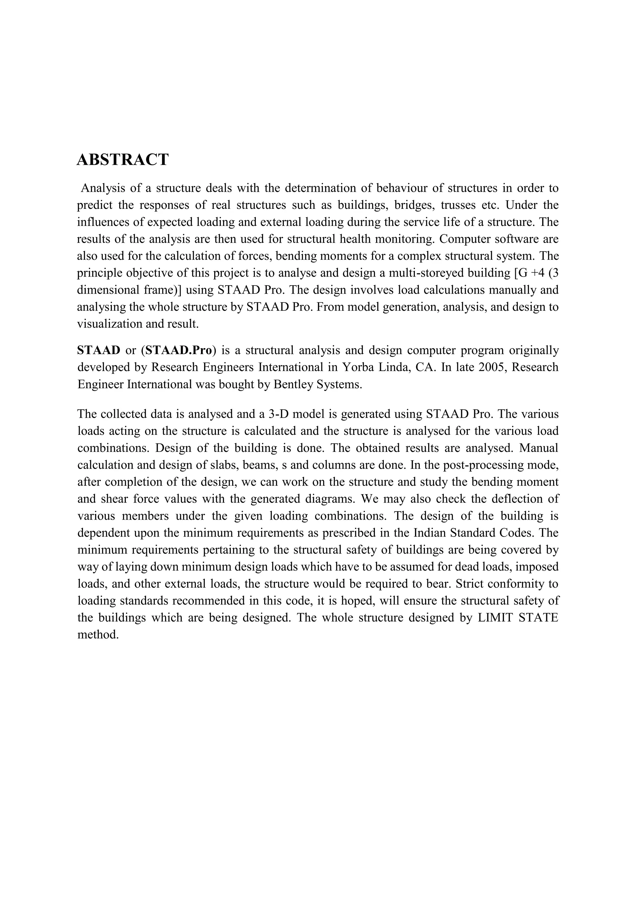 ABSTRACT
Analysis of a structure deals with the determination of behaviour of structures in order to
predict the responses of real structures such as buildings, bridges, trusses etc. Under the
influences of expected loading and external loading during the service life of a structure. The
results of the analysis are then used for structural health monitoring. Computer software are
also used for the calculation of forces, bending moments for a complex structural system. The
principle objective of this project is to analyse and design a multi-storeyed building [G +4 (3
dimensional frame)] using STAAD Pro. The design involves load calculations manually and
analysing the whole structure by STAAD Pro. From model generation, analysis, and design to
visualization and result.
STAAD or (STAAD.Pro) is a structural analysis and design computer program originally
developed by Research Engineers International in Yorba Linda, CA. In late 2005, Research
Engineer International was bought by Bentley Systems.
The collected data is analysed and a 3-D model is generated using STAAD Pro. The various
loads acting on the structure is calculated and the structure is analysed for the various load
combinations. Design of the building is done. The obtained results are analysed. Manual
calculation and design of slabs, beams, s and columns are done. In the post-processing mode,
after completion of the design, we can work on the structure and study the bending moment
and shear force values with the generated diagrams. We may also check the deflection of
various members under the given loading combinations. The design of the building is
dependent upon the minimum requirements as prescribed in the Indian Standard Codes. The
minimum requirements pertaining to the structural safety of buildings are being covered by
way of laying down minimum design loads which have to be assumed for dead loads, imposed
loads, and other external loads, the structure would be required to bear. Strict conformity to
loading standards recommended in this code, it is hoped, will ensure the structural safety of
the buildings which are being designed. The whole structure designed by LIMIT STATE
method.
 