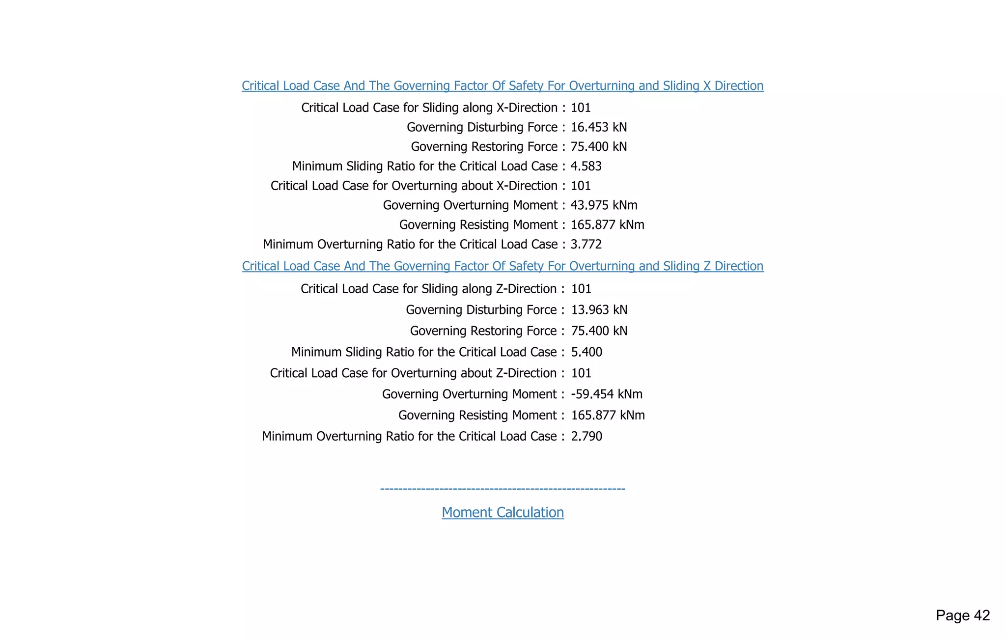 Critical Load Case And The Governing Factor Of Safety For Overturning and Sliding X Direction
Critical Load Case for Sliding along X-Direction : 101
Governing Disturbing Force : 16.453 kN
Governing Restoring Force : 75.400 kN
Minimum Sliding Ratio for the Critical Load Case : 4.583
Critical Load Case for Overturning about X-Direction : 101
Governing Overturning Moment : 43.975 kNm
Governing Resisting Moment : 165.877 kNm
Minimum Overturning Ratio for the Critical Load Case : 3.772
Critical Load Case And The Governing Factor Of Safety For Overturning and Sliding Z Direction
Critical Load Case for Sliding along Z-Direction : 101
Governing Disturbing Force : 13.963 kN
Governing Restoring Force : 75.400 kN
Minimum Sliding Ratio for the Critical Load Case : 5.400
Critical Load Case for Overturning about Z-Direction : 101
Governing Overturning Moment : -59.454 kNm
Governing Resisting Moment : 165.877 kNm
Minimum Overturning Ratio for the Critical Load Case : 2.790
------------------------------------------------------
Moment Calculation
Page 42
 