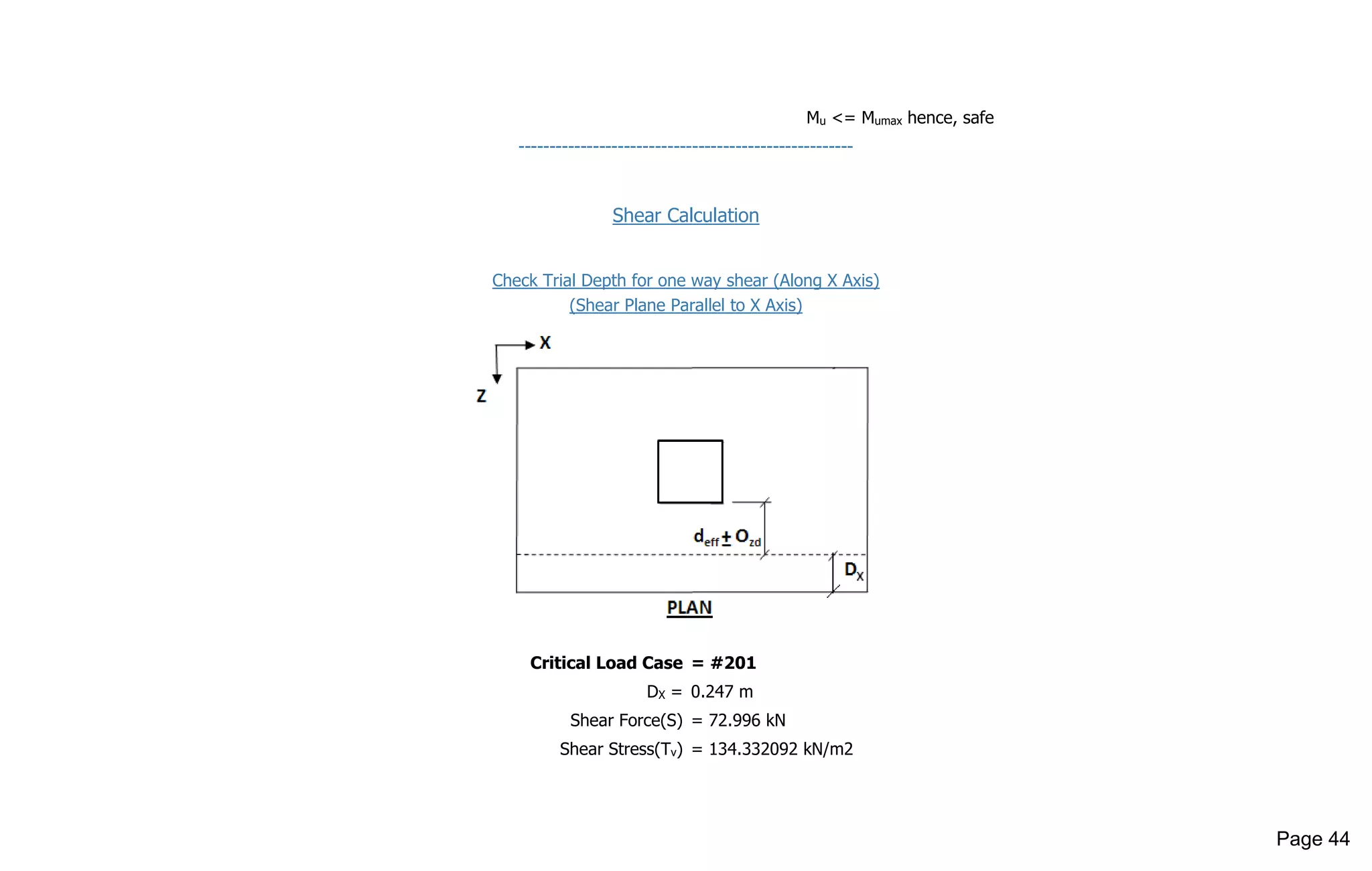 Mu <= Mumax hence, safe
------------------------------------------------------
Shear Calculation
Check Trial Depth for one way shear (Along X Axis)
(Shear Plane Parallel to X Axis)
Critical Load Case = #201
DX = 0.247 m
Shear Force(S) = 72.996 kN
Shear Stress(Tv) = 134.332092 kN/m2
Page 44
 