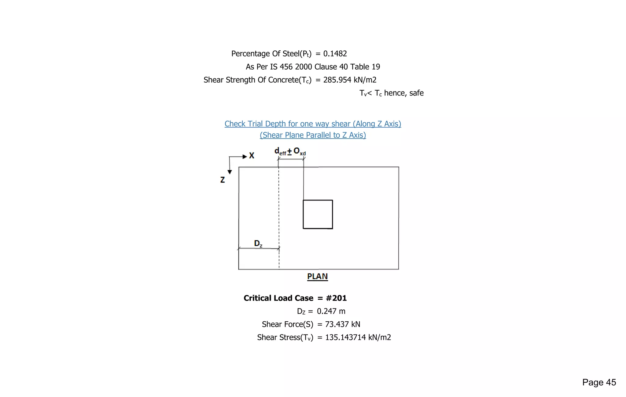 Percentage Of Steel(Pt) = 0.1482
As Per IS 456 2000 Clause 40 Table 19
Shear Strength Of Concrete(Tc) = 285.954 kN/m2
Tv< Tc hence, safe
Check Trial Depth for one way shear (Along Z Axis)
(Shear Plane Parallel to Z Axis)
Critical Load Case = #201
DZ = 0.247 m
Shear Force(S) = 73.437 kN
Shear Stress(Tv) = 135.143714 kN/m2
Page 45
 