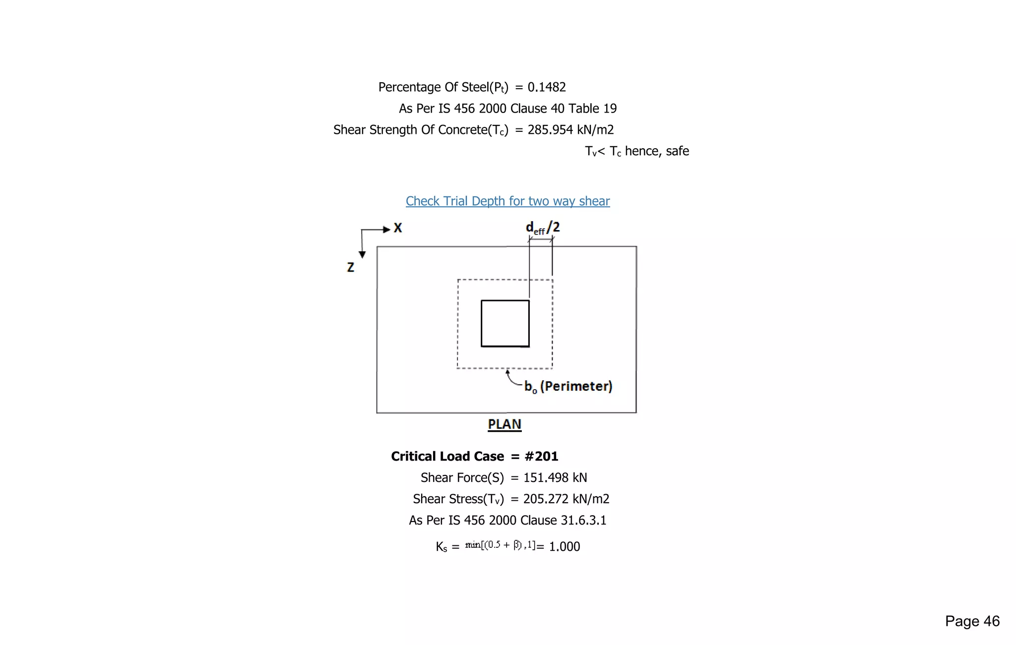 Percentage Of Steel(Pt) = 0.1482
As Per IS 456 2000 Clause 40 Table 19
Shear Strength Of Concrete(Tc) = 285.954 kN/m2
Tv< Tc hence, safe
Check Trial Depth for two way shear
Critical Load Case = #201
Shear Force(S) = 151.498 kN
Shear Stress(Tv) = 205.272 kN/m2
As Per IS 456 2000 Clause 31.6.3.1
Ks = = 1.000
Page 46
 