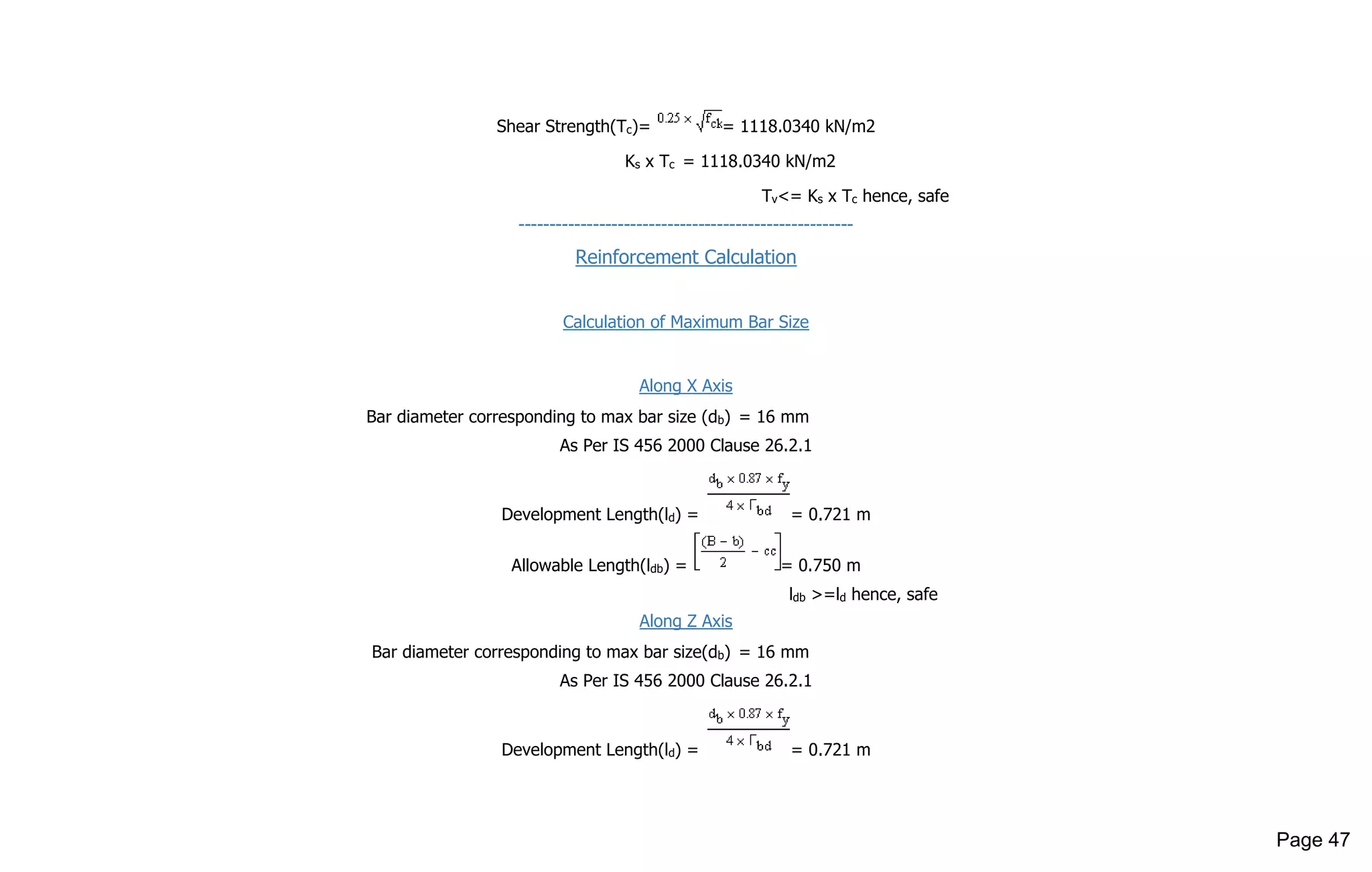 Shear Strength(Tc)= = 1118.0340 kN/m2
Ks x Tc = 1118.0340 kN/m2
Tv<= Ks x Tc hence, safe
------------------------------------------------------
Reinforcement Calculation
Calculation of Maximum Bar Size
Along X Axis
Bar diameter corresponding to max bar size (db) = 16 mm
As Per IS 456 2000 Clause 26.2.1
Development Length(ld) = = 0.721 m
Allowable Length(ldb) = = 0.750 m
ldb >=ld hence, safe
Along Z Axis
Bar diameter corresponding to max bar size(db) = 16 mm
As Per IS 456 2000 Clause 26.2.1
Development Length(ld) = = 0.721 m
Page 47
 