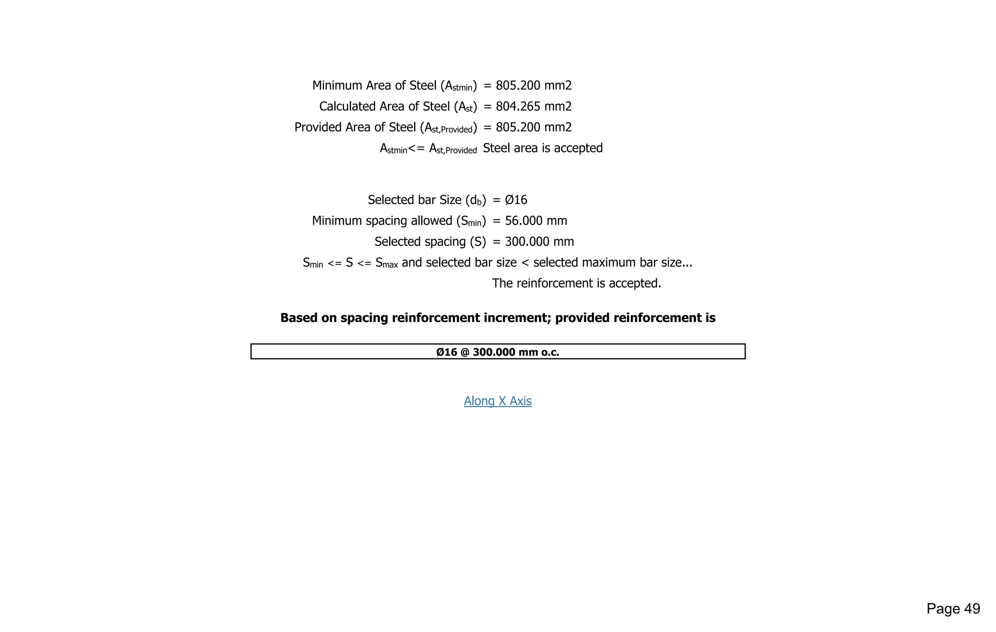 Minimum Area of Steel (Astmin) = 805.200 mm2
Calculated Area of Steel (Ast) = 804.265 mm2
Provided Area of Steel (Ast,Provided) = 805.200 mm2
Astmin<= Ast,Provided Steel area is accepted
Selected bar Size (db) = Ø16
Minimum spacing allowed (Smin) = 56.000 mm
Selected spacing (S) = 300.000 mm
Smin <= S <= Smax and selected bar size < selected maximum bar size...
The reinforcement is accepted.
Based on spacing reinforcement increment; provided reinforcement is
Ø16 @ 300.000 mm o.c.
Along X Axis
Page 49
 