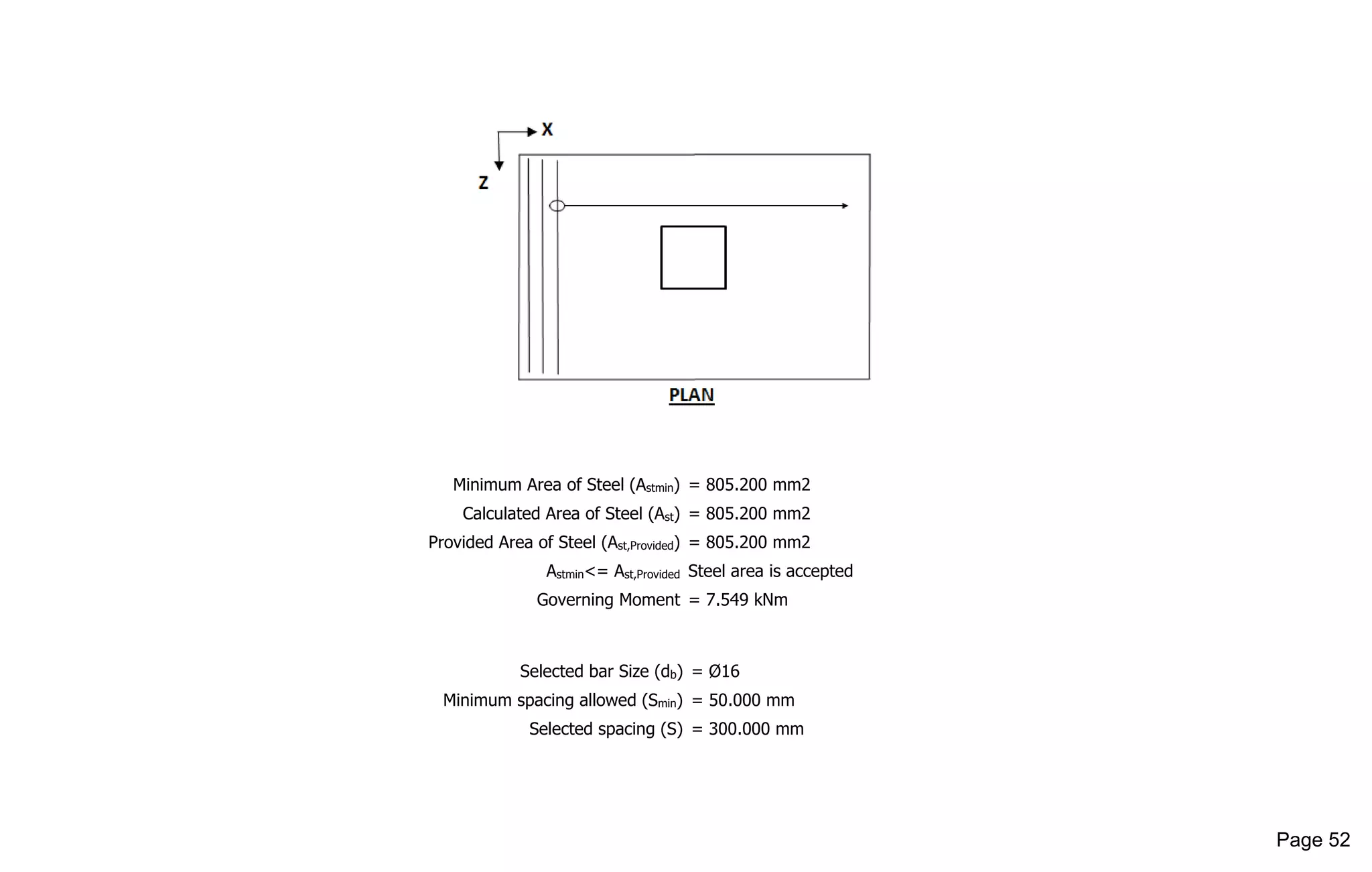 Minimum Area of Steel (Astmin) = 805.200 mm2
Calculated Area of Steel (Ast) = 805.200 mm2
Provided Area of Steel (Ast,Provided) = 805.200 mm2
Astmin<= Ast,Provided Steel area is accepted
Governing Moment = 7.549 kNm
Selected bar Size (db) = Ø16
Minimum spacing allowed (Smin) = 50.000 mm
Selected spacing (S) = 300.000 mm
Page 52
 