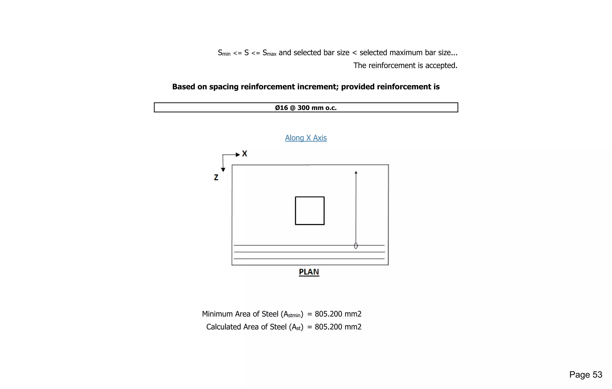 Smin <= S <= Smax and selected bar size < selected maximum bar size...
The reinforcement is accepted.
Based on spacing reinforcement increment; provided reinforcement is
Ø16 @ 300 mm o.c.
Along X Axis
Minimum Area of Steel (Astmin) = 805.200 mm2
Calculated Area of Steel (Ast) = 805.200 mm2
Page 53
 