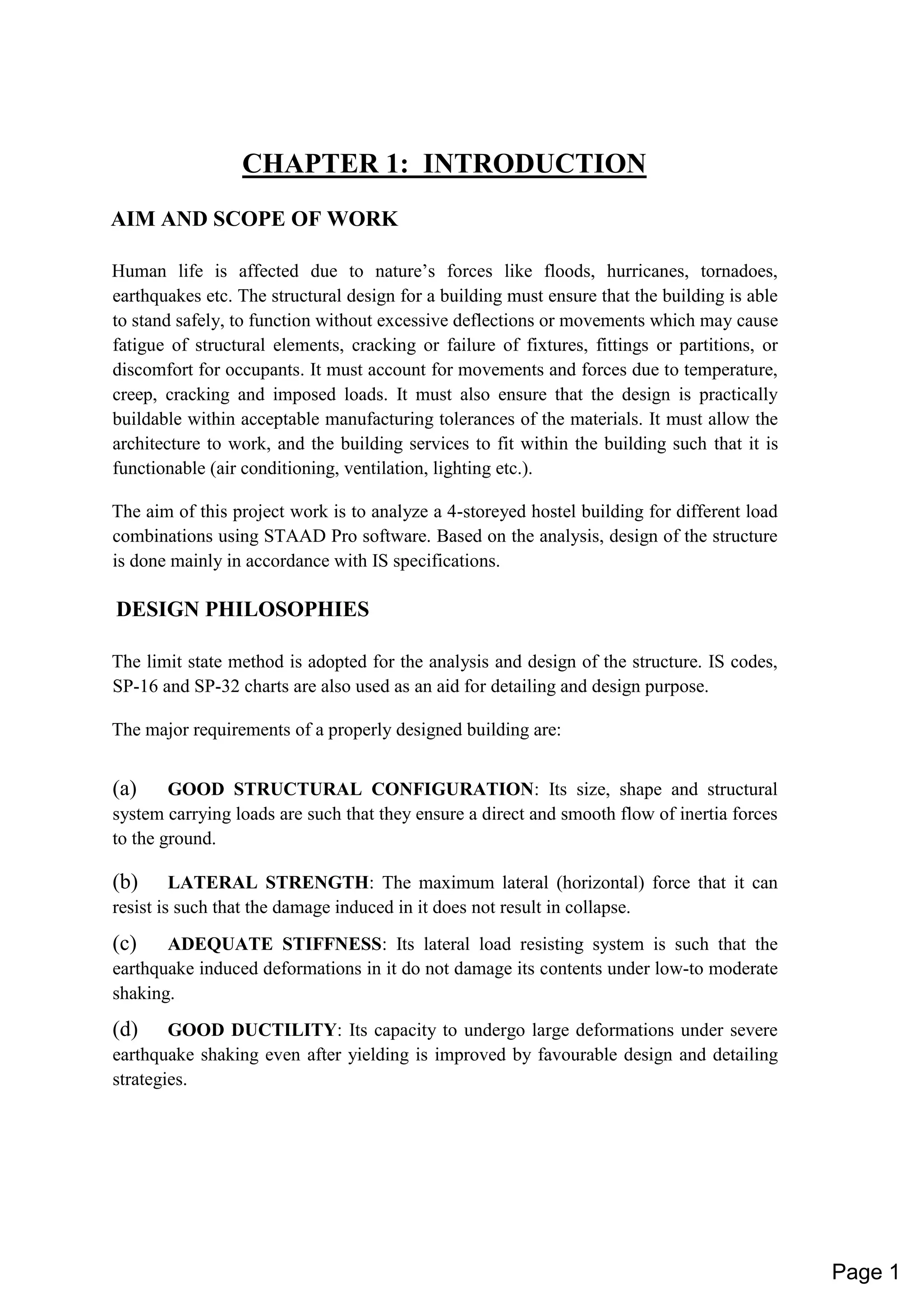 CHAPTER 1: INTRODUCTION
AIM AND SCOPE OF WORK
Human life is affected due to nature’s forces like floods, hurricanes, tornadoes,
earthquakes etc. The structural design for a building must ensure that the building is able
to stand safely, to function without excessive deflections or movements which may cause
fatigue of structural elements, cracking or failure of fixtures, fittings or partitions, or
discomfort for occupants. It must account for movements and forces due to temperature,
creep, cracking and imposed loads. It must also ensure that the design is practically
buildable within acceptable manufacturing tolerances of the materials. It must allow the
architecture to work, and the building services to fit within the building such that it is
functionable (air conditioning, ventilation, lighting etc.).
The aim of this project work is to analyze a 4-storeyed hostel building for different load
combinations using STAAD Pro software. Based on the analysis, design of the structure
is done mainly in accordance with IS specifications.
DESIGN PHILOSOPHIES
The limit state method is adopted for the analysis and design of the structure. IS codes,
SP-16 and SP-32 charts are also used as an aid for detailing and design purpose.
The major requirements of a properly designed building are:
(a) GOOD STRUCTURAL CONFIGURATION: Its size, shape and structural
system carrying loads are such that they ensure a direct and smooth flow of inertia forces
to the ground.
(b) LATERAL STRENGTH: The maximum lateral (horizontal) force that it can
resist is such that the damage induced in it does not result in collapse.
(c) ADEQUATE STIFFNESS: Its lateral load resisting system is such that the
earthquake induced deformations in it do not damage its contents under low-to moderate
shaking.
(d) GOOD DUCTILITY: Its capacity to undergo large deformations under severe
earthquake shaking even after yielding is improved by favourable design and detailing
strategies.
Page 1
 
