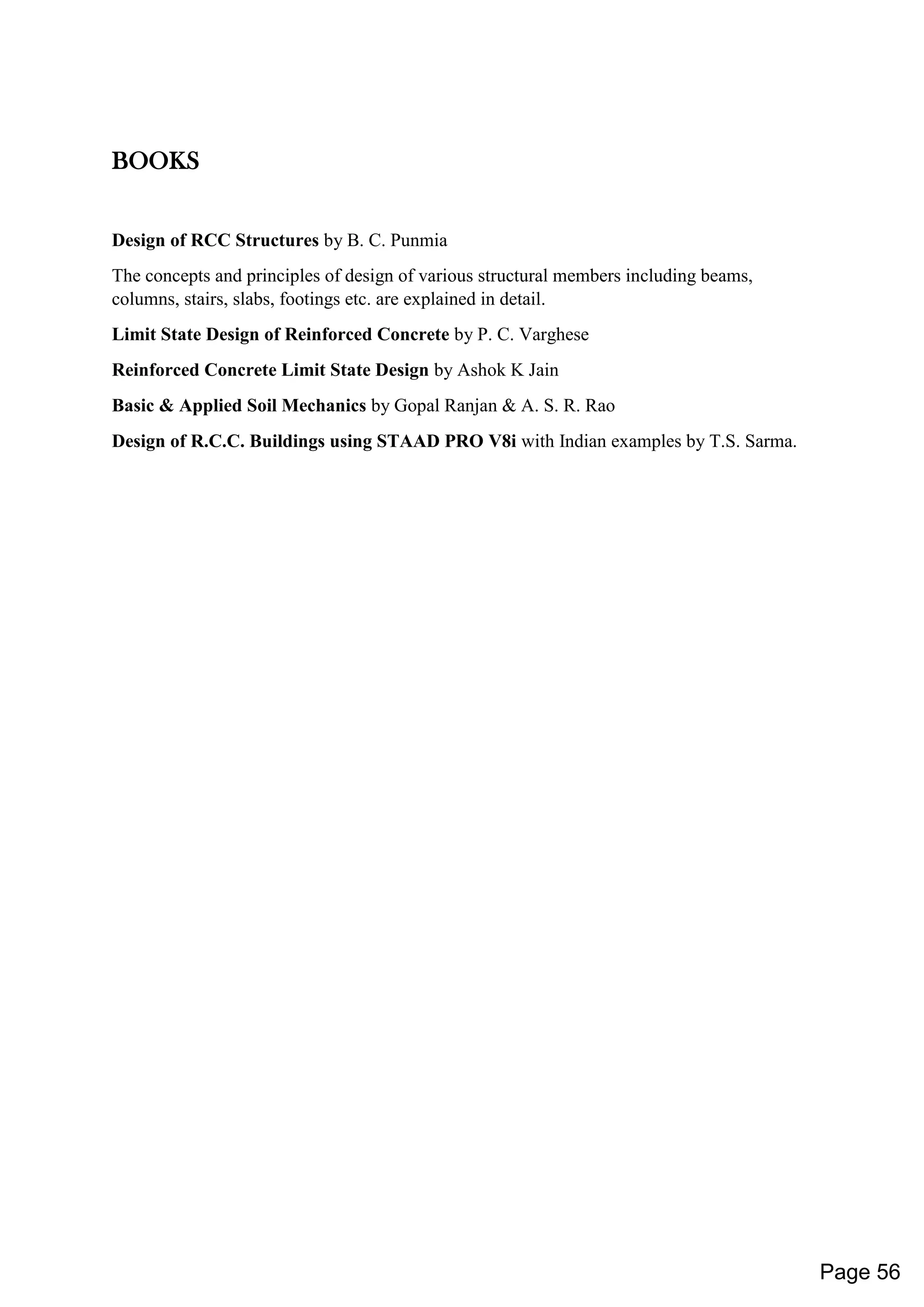 BOOKS
Design of RCC Structures by B. C. Punmia
The concepts and principles of design of various structural members including beams,
columns, stairs, slabs, footings etc. are explained in detail.
Limit State Design of Reinforced Concrete by P. C. Varghese
Reinforced Concrete Limit State Design by Ashok K Jain
Basic & Applied Soil Mechanics by Gopal Ranjan & A. S. R. Rao
Design of R.C.C. Buildings using STAAD PRO V8i with Indian examples by T.S. Sarma.
Page 56
 