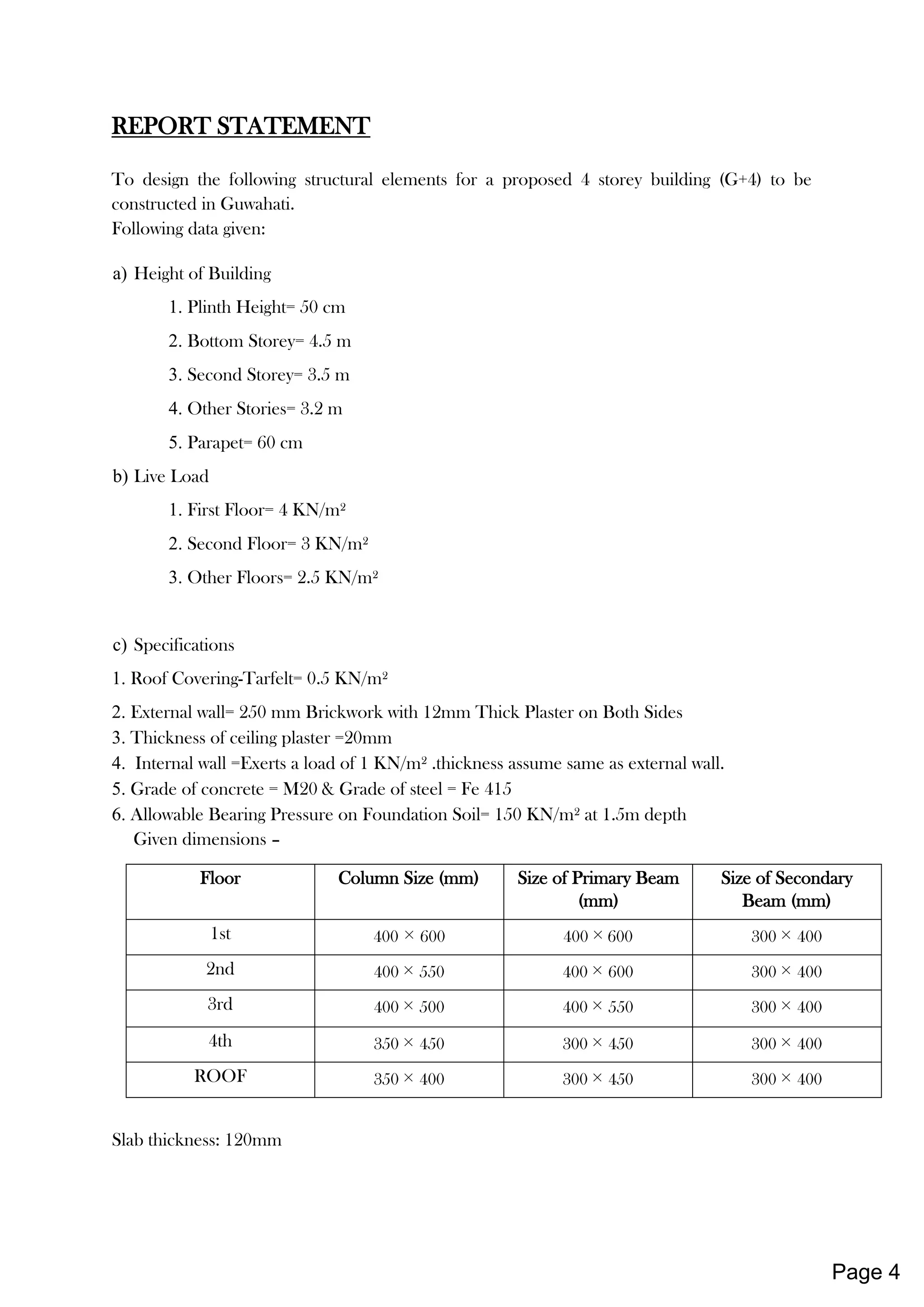 REPORT STATEMENT
To design the following structural elements for a proposed 4 storey building (G+4) to be
constructed in Guwahati.
Following data given:
a) Height of Building
1. Plinth Height= 50 cm
2. Bottom Storey= 4.5 m
3. Second Storey= 3.5 m
4. Other Stories= 3.2 m
5. Parapet= 60 cm
b) Live Load
1. First Floor= 4 KN/m²
2. Second Floor= 3 KN/m²
3. Other Floors= 2.5 KN/m²
c) Specifications
1. Roof Covering-Tarfelt= 0.5 KN/m²
2. External wall= 250 mm Brickwork with 12mm Thick Plaster on Both Sides
3. Thickness of ceiling plaster =20mm
4. Internal wall =Exerts a load of 1 KN/m² .thickness assume same as external wall.
5. Grade of concrete = M20 & Grade of steel = Fe 415
6. Allowable Bearing Pressure on Foundation Soil= 150 KN/m² at 1.5m depth
Given dimensions –
Floor Column Size (mm) Size of Primary Beam
(mm)
Size of Secondary
Beam (mm)
1st 400 × 600 400 × 600 300 × 400
2nd 400 × 550 400 × 600 300 × 400
3rd 400 × 500 400 × 550 300 × 400
4th 350 × 450 300 × 450 300 × 400
ROOF 350 × 400 300 × 450 300 × 400
Slab thickness: 120mm
Page 4
 