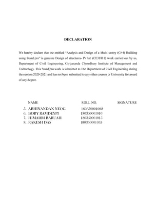 DECLARATION
We hereby declare that the entitled “Analysis and Design of a Multi-storey (G+4) Building
using Staad pro” is genuine Design of structures- IV lab (CE31811) work carried out by us,
Department of Civil Engineering, Girijananda Chowdhury Institute of Management and
Technology. This Staad pro work is submitted to The Department of Civil Engineering during
the session 2020-2021 and has not been submitted to any other courses or University for award
of any degree.
NAME ROLL NO. SIGNATURE
5. ABHINANDAN NEOG 180350001002
6. BOBY RAMDEYPI 180350001010
7. HIMADRI BARUAH 180350001015
8. RAKESH DAS 180350001035
 