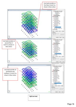 Live load consider at
first floor 4 kn/m2
as
shown in blue colour
Live load consider at
second floor 3
kn/m2
as shown in
blue colour
Live load consider at
third,forth and
rooffloor 2.5 kn/m2
as
shown in blue colour
Fig9 Live load
Page 16
 