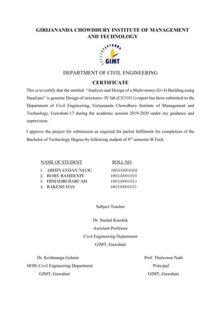 GIRIJANANDA CHOWDHURY INSTITUTE OF MANAGEMENT
AND TECHNOLOGY
DEPARTMENT OF CIVIL ENGINEERING
CERTIFICATE
This is to certify that the entitled “Analysis and Design of a Multi-storey (G+4) Building using
Staad pro” is genuine Design of structures- IV lab (CE31811) report has been submitted to the
Department of Civil Engineering, Girijananda Chowdhury Institute of Management and
Technology, Guwahati-17 during the academic session 2019-2020 under my guidance and
supervision.
I approve the project for submission as required for partial fulfilment for completion of the
Bachelor of Technology Degree by following student of 8th
semester B.Tech.
NAME OF STUDENT ROLL NO.
1. ABHINANDAN NEOG 180350001002
2. BOBY RAMDEYPI 180350001010
3. HIMADRI BARUAH 180350001015
4. RAKESH DAS 180350001035
Subject Teacher
Dr. Snehal Kaushik
Assistant Professor
Civil Engineering Department
GIMT, Guwahati
Dr. Krishnanga Gohain Prof. Thuleswar Nath
HOD, Civil Engineering Department Principal
GIMT, Guwahati GIMT, Guwahati
 