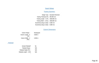 Input Values
Footing Geomtery
Design Type : Calculate Dimension
Footing Thickness (Ft) : 305.000 mm
Footing Length - X (Fl) : 1000.000 mm
Footing Width - Z (Fw) : 1000.000 mm
Eccentricity along X (Oxd) : 0.000 mm
Eccentricity along Z (Ozd) : 0.000 mm
Column Dimensions
Column Shape : Rectangular
Column Length - X
(Pl) :
0.600 m
Column Width - Z
(Pw) :
0.400 m
Pedestal
Include Pedestal? No
Pedestal Shape : N/A
Pedestal Height (Ph) : N/A
Pedestal Length - X (Pl)
:
N/A
Page 36
 