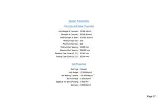 Design Parameters
Concrete and Rebar Properties
Unit Weight of Concrete : 25.000 kN/m3
Strength of Concrete : 20.000 N/mm2
Yield Strength of Steel : 415.000 N/mm2
Minimum Bar Size : Ø16
Maximum Bar Size : Ø20
Minimum Bar Spacing : 50.000 mm
Maximum Bar Spacing : 300.000 mm
Pedestal Clear Cover (P, CL) : 50.000 mm
Footing Clear Cover (F, CL) : 50.000 mm
Soil Properties
Soil Type : Drained
Unit Weight : 22.000 kN/m3
Soil Bearing Capacity : 100.000 kN/m2
Soil Surcharge : 0.000 kN/m2
Depth of Soil above Footing : 0.000 mm
Cohesion : 0.000 kN/m2
Page 37
 
