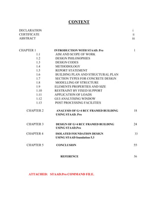 CONTENT
DECLARATION i
CERTIFICATE ii
ABSTRACT iii
CHAPTER 1 INTRODUCTION WITH STAAD. Pro 1
1.1 AIM AND SCOPE OF WORK
1.2 DESIGN PHILOSOPHIES
1.3 DESIGN CODES
1.4 METHODOLOGY
1.5 REPORT STATEMENT
1.6 BUILDING PLAN AND STRUCTURAL PLAN
1.7 SECTION TYPES FOR CONCRETE DESIGN
1.8 MODELLING OF STRUCTURE
1.9 ELEMENTS PROPERTIES AND SIZE
1.10 RESTRAINT BY FIXED SUPPORT
1.11 APPLICATION OF LOADS
1.12 GUI ANALYISING WINDOW
1.13 POST PROCESSING FACILITIES
CHAPTER 2 ANALYSIS OF G+4 RCC FRAMED BUILDING 18
USING STAAD. Pro
CHAPTER 3 DESIGN OF G+4 RCC FRAMED BUILDING 24
U USING STAAD.Pro
CHAPTER 4 ISOLATED FOUNDATION DESIGN 33
USING STAAD foundation 5.3
CHAPTER 5 CONCLUSION 55
REFERENCE 56
ATTACHED: STAAD.Pro COMMAND FILE.
 