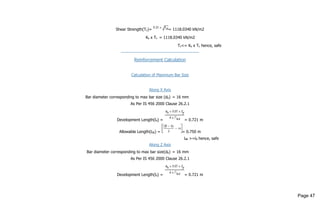Shear Strength(Tc)= = 1118.0340 kN/m2
Ks x Tc = 1118.0340 kN/m2
Tv<= Ks x Tc hence, safe
------------------------------------------------------
Reinforcement Calculation
Calculation of Maximum Bar Size
Along X Axis
Bar diameter corresponding to max bar size (db) = 16 mm
As Per IS 456 2000 Clause 26.2.1
Development Length(ld) = = 0.721 m
Allowable Length(ldb) = = 0.750 m
ldb >=ld hence, safe
Along Z Axis
Bar diameter corresponding to max bar size(db) = 16 mm
As Per IS 456 2000 Clause 26.2.1
Development Length(ld) = = 0.721 m
Page 47
 