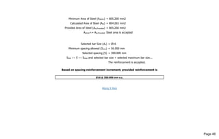 Minimum Area of Steel (Astmin) = 805.200 mm2
Calculated Area of Steel (Ast) = 804.265 mm2
Provided Area of Steel (Ast,Provided) = 805.200 mm2
Astmin<= Ast,Provided Steel area is accepted
Selected bar Size (db) = Ø16
Minimum spacing allowed (Smin) = 56.000 mm
Selected spacing (S) = 300.000 mm
Smin <= S <= Smax and selected bar size < selected maximum bar size...
The reinforcement is accepted.
Based on spacing reinforcement increment; provided reinforcement is
Ø16 @ 300.000 mm o.c.
Along X Axis
Page 49
 