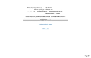 Minimum spacing allowed (Smin) = = 50.000 mm
Selected spacing (S) = 300.000 mm
Smin <= S <= Smax and selected bar size < selected maximum bar size...
The reinforcement is accepted.
Based on spacing reinforcement increment; provided reinforcement is
Ø16 @ 300.000 mm o.c.
Top Reinforcement Design
Along Z Axis
Page 51
 