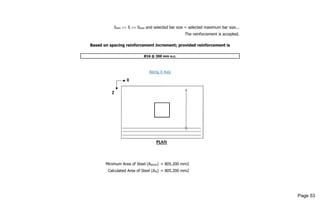 Smin <= S <= Smax and selected bar size < selected maximum bar size...
The reinforcement is accepted.
Based on spacing reinforcement increment; provided reinforcement is
Ø16 @ 300 mm o.c.
Along X Axis
Minimum Area of Steel (Astmin) = 805.200 mm2
Calculated Area of Steel (Ast) = 805.200 mm2
Page 53
 