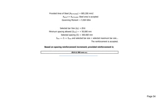 Provided Area of Steel (Ast,Provided) = 805.200 mm2
Astmin<= Ast,Provided Steel area is accepted
Governing Moment = 5.964 kNm
Selected bar Size (db) = Ø16
Minimum spacing allowed (Smin) = = 50.000 mm
Selected spacing (S) = 300.000 mm
Smin <= S <= Smax and selected bar size < selected maximum bar size...
The reinforcement is accepted.
Based on spacing reinforcement increment; provided reinforcement is
Ø16 @ 300 mm o.c.
------------------------------------------------------
Page 54
 