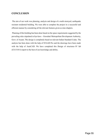 CONCLUSION
The aim of our work was planning, analysis and design of a multi-storeyed, earthquake
resistant residential building. We were able to complete the project in a successful and
efficient manner by considering all the relevant features given as nine chapters.
Planning of this building has been done based on the space requirements suggested by the
prevailing rules stipulated in bye-laws – Guwahati Metropolitan Development Authority,
Govt. of Assam. The design is completely based on relevant Indian Standard Codes. The
analysis has been done with the help of STAAD Pro and the drawings have been made
with the help of AutoCAD. We have completed this Design of structures–IV lab
(CE131811) report to the best of our knowledge and ability.
Page 55
 