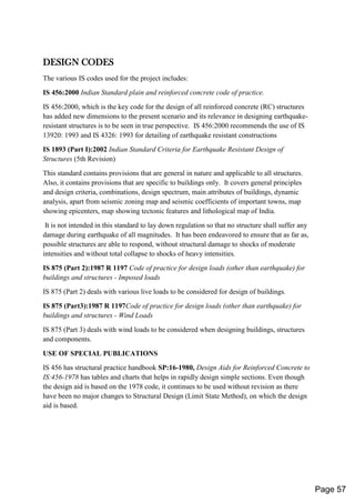 DESIGN CODES
The various IS codes used for the project includes:
IS 456:2000 Indian Standard plain and reinforced concrete code of practice.
IS 456:2000, which is the key code for the design of all reinforced concrete (RC) structures
has added new dimensions to the present scenario and its relevance in designing earthquake-
resistant structures is to be seen in true perspective. IS 456:2000 recommends the use of IS
13920: 1993 and IS 4326: 1993 for detailing of earthquake resistant constructions
IS 1893 (Part I):2002 Indian Standard Criteria for Earthquake Resistant Design of
Structures (5th Revision)
This standard contains provisions that are general in nature and applicable to all structures.
Also, it contains provisions that are specific to buildings only. It covers general principles
and design criteria, combinations, design spectrum, main attributes of buildings, dynamic
analysis, apart from seismic zoning map and seismic coefficients of important towns, map
showing epicenters, map showing tectonic features and lithological map of India.
It is not intended in this standard to lay down regulation so that no structure shall suffer any
damage during earthquake of all magnitudes. It has been endeavored to ensure that as far as,
possible structures are able to respond, without structural damage to shocks of moderate
intensities and without total collapse to shocks of heavy intensities.
IS 875 (Part 2):1987 R 1197 Code of practice for design loads (other than earthquake) for
buildings and structures - Imposed loads
IS 875 (Part 2) deals with various live loads to be considered for design of buildings.
IS 875 (Part3):1987 R 1197Code of practice for design loads (other than earthquake) for
buildings and structures - Wind Loads
IS 875 (Part 3) deals with wind loads to be considered when designing buildings, structures
and components.
USE OF SPECIAL PUBLICATIONS
IS 456 has structural practice handbook SP:16-1980, Design Aids for Reinforced Concrete to
IS:456-1978 has tables and charts that helps in rapidly design simple sections. Even though
the design aid is based on the 1978 code, it continues to be used without revision as there
have been no major changes to Structural Design (Limit State Method), on which the design
aid is based.
Page 57
 