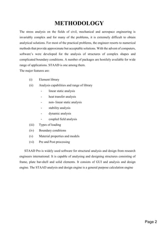 METHODOLOGY
The stress analysis on the fields of civil, mechanical and aerospace engineering is
invariably complex and for many of the problems, it is extremely difficult to obtain
analytical solutions. For most of the practical problems, the engineer resorts to numerical
methods that provide approximate but acceptable solutions. With the advent of computers,
software’s were developed for the analysis of structures of complex shapes and
complicated boundary conditions. A number of packages are hostilely available for wide
range of applications. STAAD is one among them.
The major features are:
(i) Element library
(ii) Analysis capabilities and range of library
- linear static analysis
- heat transfer analysis
- non- linear static analysis
- stability analysis
- dynamic analysis
- coupled field analysis
(iii) Types of loading
(iv) Boundary conditions
(v) Material properties and models
(vi) Pre and Post processing
STAAD Pro is widely used software for structural analysis and design from research
engineers international. It is capable of analysing and designing structures consisting of
frame, plate bar-shell and solid elements. It consists of GUI and analysis and design
engine. The STAAD analysis and design engine is a general purpose calculation engine
Page 2
 