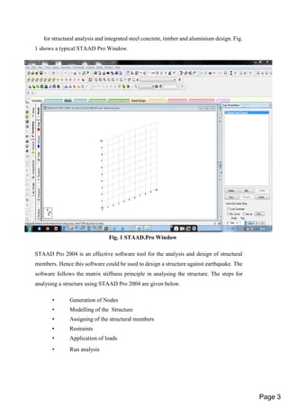 for structural analysis and integrated steel concrete, timber and aluminium design. Fig.
1 shows a typical STAAD Pro Window.
Fig. 1 STAAD.Pro Window
STAAD Pro 2004 is an effective software tool for the analysis and design of structural
members. Hence this software could be used to design a structure against earthquake. The
software follows the matrix stiffness principle in analysing the structure. The steps for
analysing a structure using STAAD Pro 2004 are given below.
• Generation of Nodes
• Modelling of the Structure
• Assigning of the structural members
• Restraints
• Application of loads
• Run analysis
Page 3
 