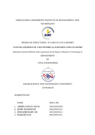 GIRIJANANDA CHOWDHURY INSTITUTE OF MANAGEMENT AND
TECHNOLOGY
DESIGN OF STRUCTURES –IV LAB (CE131811) REPORT
ANALYSIS AND DESIGN OF A MULTISTOREY (G+4) BUILDING USING STAAD PRO
Submitted in partial fulfilment of the requirement for the Degree of Bachelor of Technology In
DEPARTMENT
OF
CIVIL ENGINEERING
ASSAM SCIENCE AND TECHNOLOGY UNIVERSITY,
GUWAHATI
SUBMITTED BY
NAME ROLL NO.
1. ABHINANDAN NEOG 180350001002
2. BOBY RAMDEYPI 180350001010
3. HIMADRI BARUAH 180350001015
4. RAKESH DAS 180350001035
 
