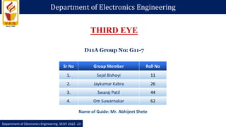 Department of Electronics Engineering
Department of Electronics Engineering, VESIT 2022- 23
Sr No Group Member Roll No
1. Sejal Bishoyi 11
2. Jaykumar Kabra 26
3. Swaraj Patil 44
4. Om Suwarnakar 62
THIRD EYE
Name of Guide: Mr. Abhijeet Shete
D11A Group No: G11-7
 