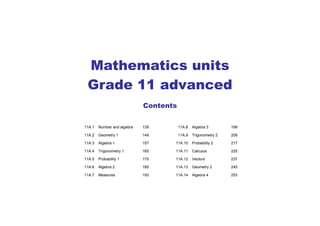 Mathematics units
Grade 11 advanced
Contents
11A.1 Number and algebra 139 11A.8 Algebra 3 199
11A.2 Geometry 1 149 11A.9 Trigonometry 2 209
11A.3 Algebra 1 157 11A.10 Probability 2 217
11A.4 Trigonometry 1 165 11A.11 Calculus 225
11A.5 Probability 1 175 11A.12 Vectors 237
11A.6 Algebra 2 185 11A.13 Geometry 2 245
11A.7 Measures 193 11A.14 Algebra 4 253
 