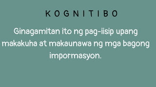 Ginagamitan ito ng pag-iisip upang
makakuha at makaunawa ng mga bagong
impormasyon.
K O G N I T I B O
 
